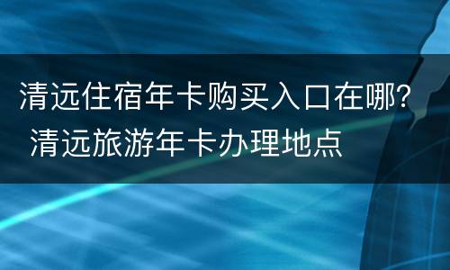 清远住宿年卡购买入口在哪？ 清远旅游年卡办理地点
