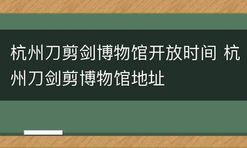 杭州刀剪剑博物馆开放时间 杭州刀剑剪博物馆地址
