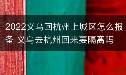 2022义乌回杭州上城区怎么报备 义乌去杭州回来要隔离吗