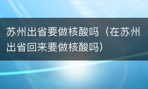 苏州出省要做核酸吗（在苏州出省回来要做核酸吗）