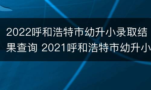 2022呼和浩特市幼升小录取结果查询 2021呼和浩特市幼升小查询录取结果