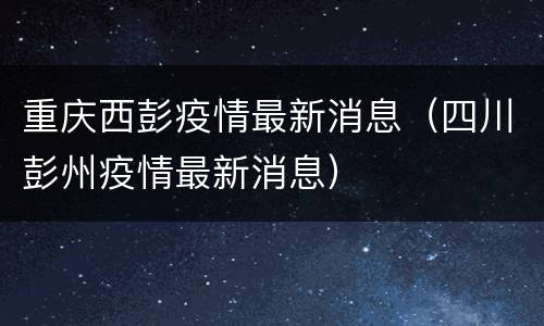重庆西彭疫情最新消息（四川彭州疫情最新消息）