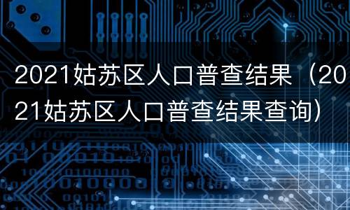 2021姑苏区人口普查结果（2021姑苏区人口普查结果查询）