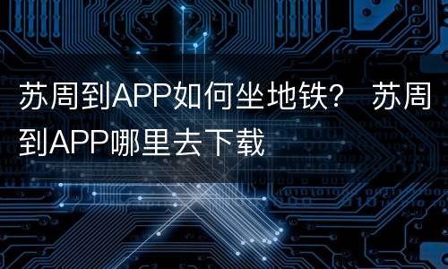 苏周到APP如何坐地铁？ 苏周到APP哪里去下载