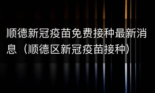 顺德新冠疫苗免费接种最新消息（顺德区新冠疫苗接种）