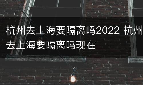 杭州去上海要隔离吗2022 杭州去上海要隔离吗现在