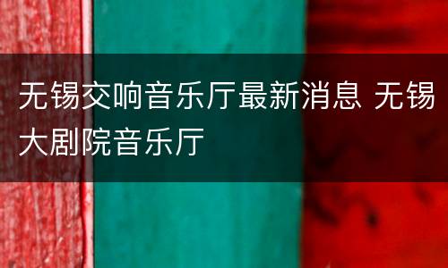 无锡交响音乐厅最新消息 无锡大剧院音乐厅