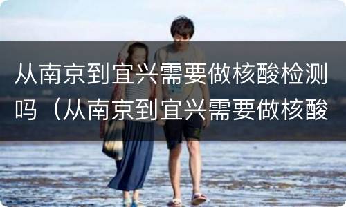 从南京到宜兴需要做核酸检测吗（从南京到宜兴需要做核酸检测吗今天）