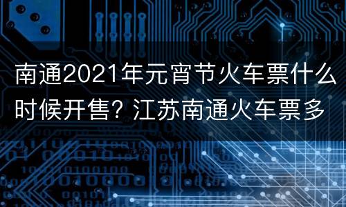 南通2021年元宵节火车票什么时候开售? 江苏南通火车票多少钱一张