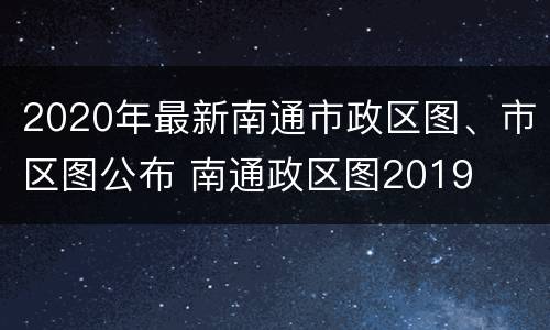 2020年最新南通市政区图、市区图公布 南通政区图2019