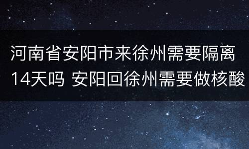 河南省安阳市来徐州需要隔离14天吗 安阳回徐州需要做核酸检测吗