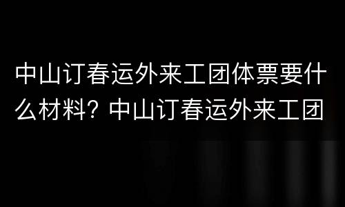 中山订春运外来工团体票要什么材料? 中山订春运外来工团体票要什么材料才能订