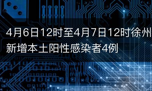 4月6日12时至4月7日12时徐州新增本土阳性感染者4例