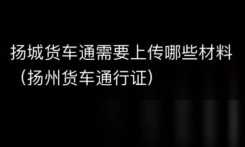 扬城货车通需要上传哪些材料（扬州货车通行证）