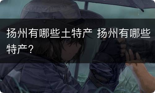 扬州有哪些土特产 扬州有哪些特产?