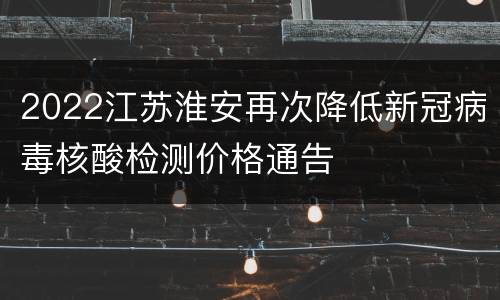 2022江苏淮安再次降低新冠病毒核酸检测价格通告