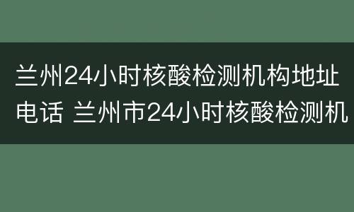 兰州24小时核酸检测机构地址电话 兰州市24小时核酸检测机构