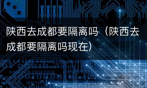 陕西去成都要隔离吗（陕西去成都要隔离吗现在）