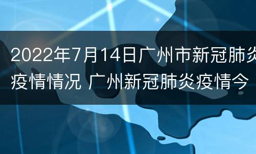 2022年7月14日广州市新冠肺炎疫情情况 广州新冠肺炎疫情今天情况