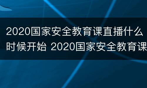 2020国家安全教育课直播什么时候开始 2020国家安全教育课直播什么时候开始的