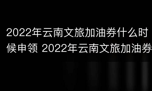 2022年云南文旅加油券什么时候申领 2022年云南文旅加油券什么时候申领啊