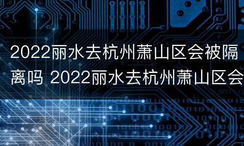2022丽水去杭州萧山区会被隔离吗 2022丽水去杭州萧山区会被隔离吗现在
