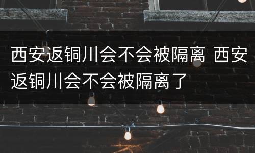 西安返铜川会不会被隔离 西安返铜川会不会被隔离了