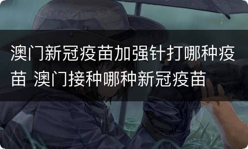澳门新冠疫苗加强针打哪种疫苗 澳门接种哪种新冠疫苗