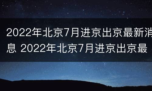 2022年北京7月进京出京最新消息 2022年北京7月进京出京最新消息视频