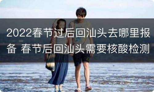 2022春节过后回汕头去哪里报备 春节后回汕头需要核酸检测吗