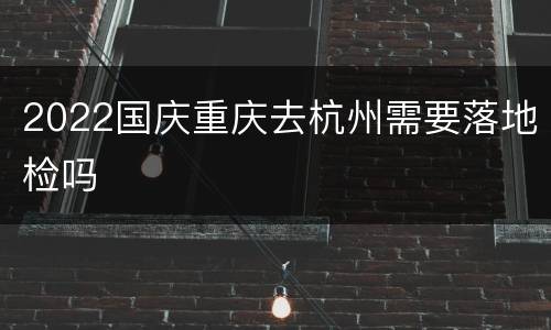 2022国庆重庆去杭州需要落地检吗