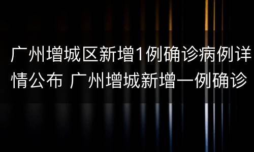 广州增城区新增1例确诊病例详情公布 广州增城新增一例确诊病例