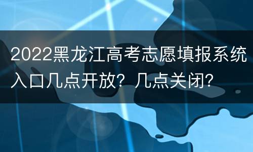2022黑龙江高考志愿填报系统入口几点开放？几点关闭？