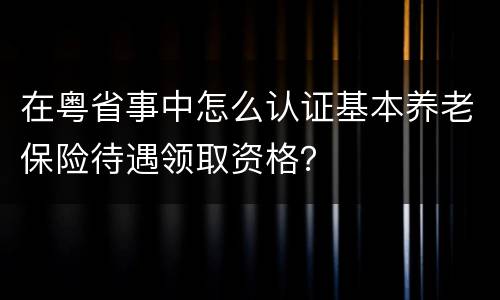 在粤省事中怎么认证基本养老保险待遇领取资格？