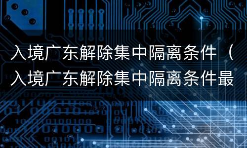 入境广东解除集中隔离条件（入境广东解除集中隔离条件最新）