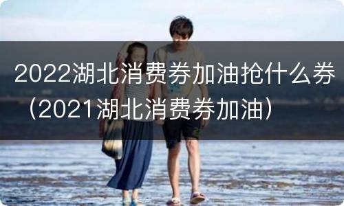 2022湖北消费券加油抢什么券（2021湖北消费券加油）