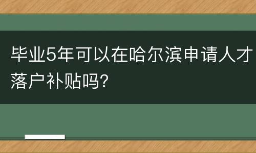 毕业5年可以在哈尔滨申请人才落户补贴吗？