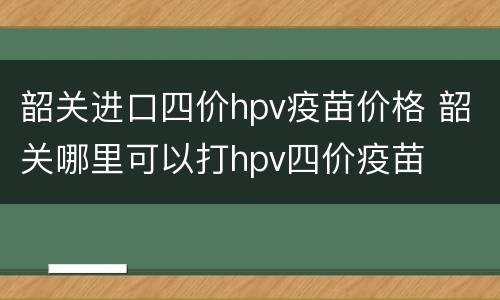 韶关进口四价hpv疫苗价格 韶关哪里可以打hpv四价疫苗