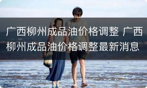 广西柳州成品油价格调整 广西柳州成品油价格调整最新消息