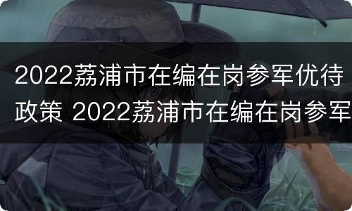 2022荔浦市在编在岗参军优待政策 2022荔浦市在编在岗参军优待政策解读