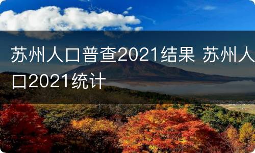 苏州人口普查2021结果 苏州人口2021统计