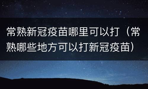 常熟新冠疫苗哪里可以打（常熟哪些地方可以打新冠疫苗）