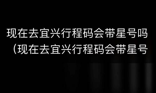 现在去宜兴行程码会带星号吗（现在去宜兴行程码会带星号吗怎么办）