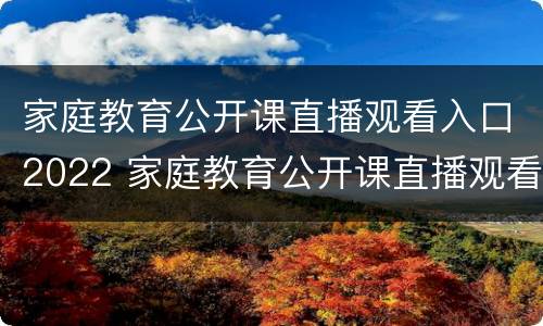 家庭教育公开课直播观看入口2022 家庭教育公开课直播观看入口2022年