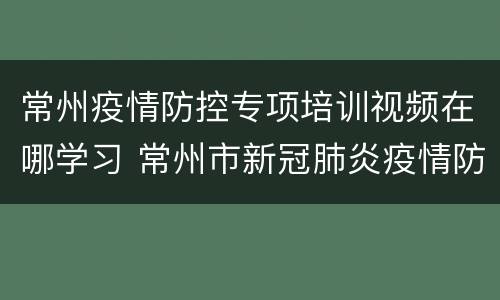 常州疫情防控专项培训视频在哪学习 常州市新冠肺炎疫情防控应急指挥部