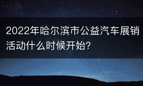 2022年哈尔滨市公益汽车展销活动什么时候开始？