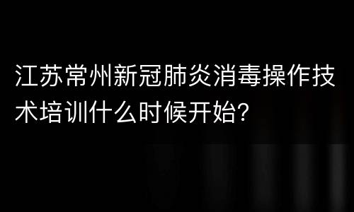 江苏常州新冠肺炎消毒操作技术培训什么时候开始？