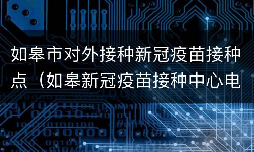 如皋市对外接种新冠疫苗接种点（如皋新冠疫苗接种中心电话）