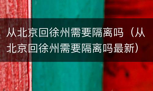 从北京回徐州需要隔离吗（从北京回徐州需要隔离吗最新）