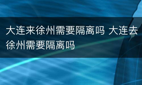 大连来徐州需要隔离吗 大连去徐州需要隔离吗